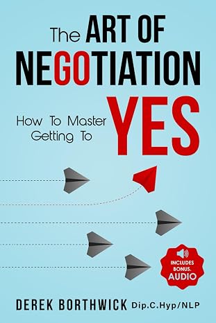 The Art of Negotiation How to Master Getting to Yes: Discover The Secrets Of Power Negotiating & How To Negotiate Getting Past No, In Sales, Business, Management, Real Estate & In Your Personal Life