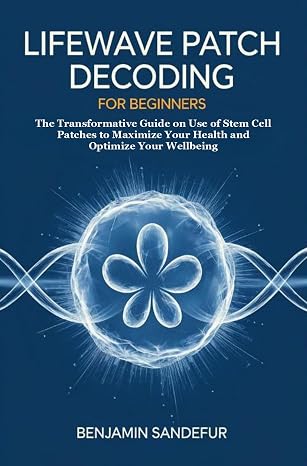 LifeWave Patch Decoding for Beginners: The Transformative Guide on Use of Stem Cell Patches to Maximize Your Health and Optimize Your Wellbeing