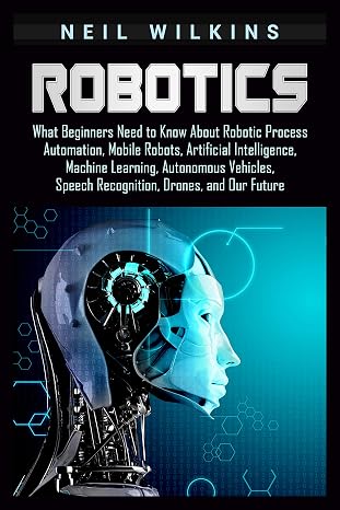 Robotics: What Beginners Need to Know about Robotic Process Automation, Mobile Robots, Artificial Intelligence, Machine Learning, Autonomous Vehicles, Speech Recognition, Drones, and Our Future